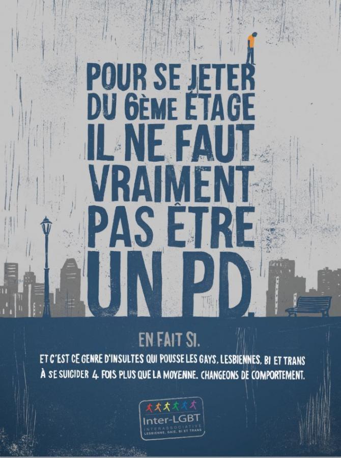 Affiche campagne Inter-Lgbt (2015) Un texte écrit en gros et dont la forme évoque un building: "Pour se jeter du 6) étage il ne faut vraiment pas être un PD". En bas: "En fait si. Et c'est ce genre d'insultes qui poussent les gays, lesbiennes, bi et trans à se suicider 4 fois plus que la moyenne. Changeons de comportement."<br />
Un homme est représenté sur le R du mot Jeter comme si il allait sauter.